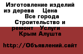 Изготовление изделий из дерева  › Цена ­ 10 000 - Все города Строительство и ремонт » Услуги   . Крым,Алушта